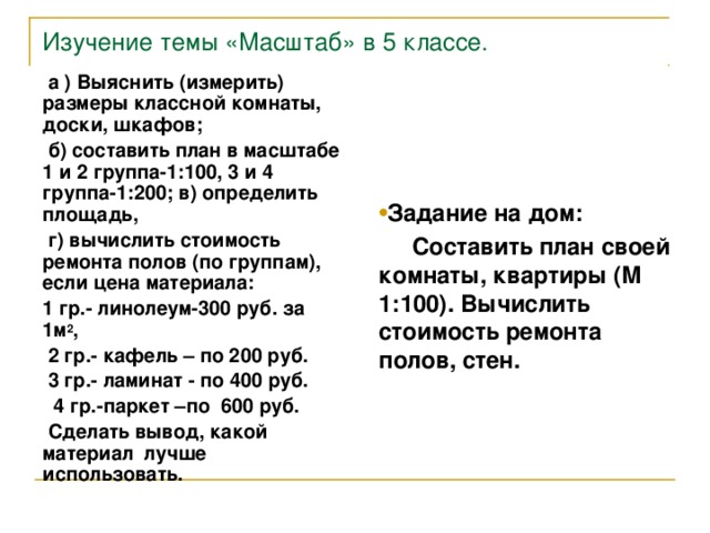 Изучение темы «Масштаб» в 5 классе.  а ) Выяснить (измерить) размеры классной комнаты, доски, шкафов;  б) составить план в масштабе 1  и 2 группа-1:100, 3 и 4 группа-1:200; в) определить площадь,  г) вычислить стоимость ремонта полов (по группам), если цена материала: 1 гр.- линолеум-300 руб. за 1м 2 ,  2 гр.- кафель – по 200 руб.  3 гр.- ламинат - по 400 руб.  4 гр.-паркет –по 600 руб.  Сделать вывод, какой материал лучше использовать. Задание на дом:  Составить план своей комнаты, квартиры (М 1:100). Вычислить стоимость ремонта полов, стен.