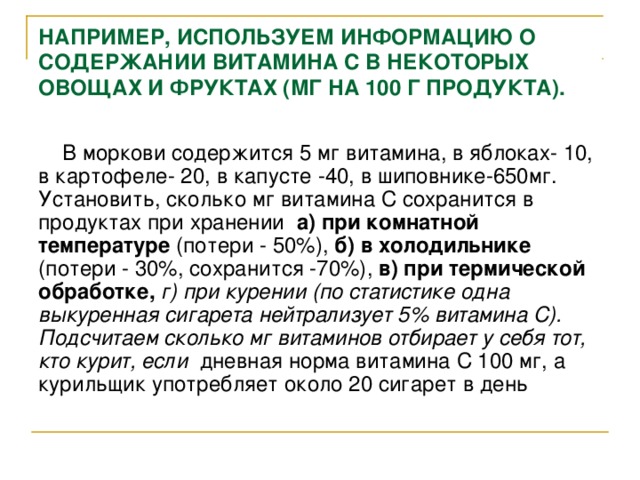 НАПРИМЕР, ИСПОЛЬЗУЕМ ИНФОРМАЦИЮ О СОДЕРЖАНИИ ВИТАМИНА С В НЕКОТОРЫХ ОВОЩАХ И ФРУКТАХ (МГ НА 100 Г ПРОДУКТА).  В моркови содержится 5 мг витамина, в яблоках- 10, в картофеле- 20, в капусте -40, в шиповнике-650мг. Установить, сколько мг витамина С сохранится в продуктах при хранении а) при комнатной температуре (потери - 50%), б)  в холодильнике (потери - 30%, сохранится -70%), в)  при термической обработке, г) при курении (по статистике одна выкуренная сигарета нейтрализует 5% витамина С). Подсчитаем сколько мг витаминов отбирает у себя тот, кто курит, если дневная норма витамина С 100 мг, а курильщик употребляет около 20 сигарет в день