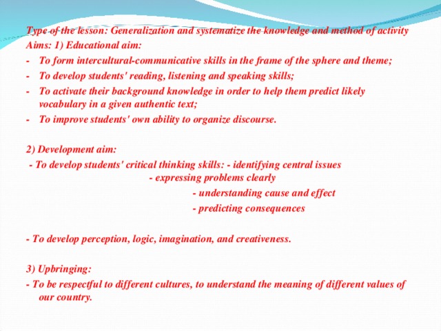 Type of the lesson: Generalization and systematize the knowledge and method of activity Aims: 1) Educational aim: -  To form intercultural-communicative skills in the frame of the sphere and theme; -  To develop students' reading, listening and speaking skills; -  To activate their background knowledge in order to help them predict likely vocabulary in a given authentic text; -  To improve students' own ability to organize discourse.   2) Development aim:  - To develop students' critical thinking skills: - identifying central issues - expressing problems clearly  - understanding cause and effect  - predicting consequences  - To develop perception, logic, imagination, and creativeness.   3) Upbringing: - To be respectful to different cultures, to understand the meaning of different values of our country.
