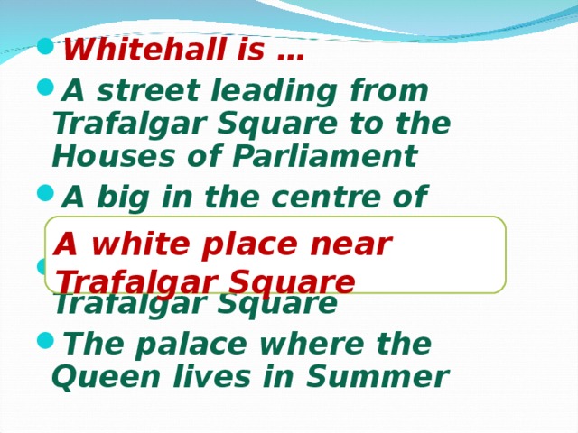 Whitehall is … A street leading from Trafalgar Square to the Houses of Parliament A big in the centre of London A white place near Trafalgar Square The palace where the Queen lives in Summer