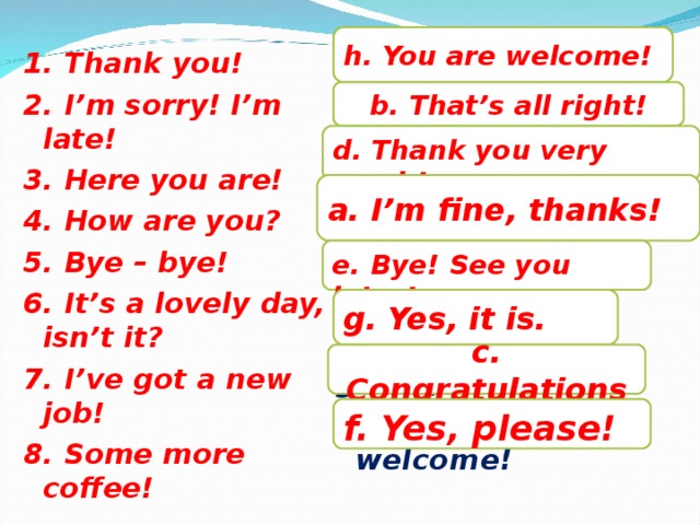 1. Thank you! 2. I’m sorry! I’m late! 3. Here you are! 4. How are you? 5. Bye – bye! 6. It’s a lovely day, isn’t it? 7. I’ve got a new job! 8. Some more coffee! h. You are welcome! a. I’m fine, thanks! b. That’s all right! c. Congratulations! d. Thank you very much! e. Bye! See you later! f. Yes, please! g. Yes, it is. h. You are welcome! b. That’s all right! d. Thank you very much! a. I’m fine, thanks! e. Bye! See you later! g. Yes, it is. c. Congratulations f. Yes, please!