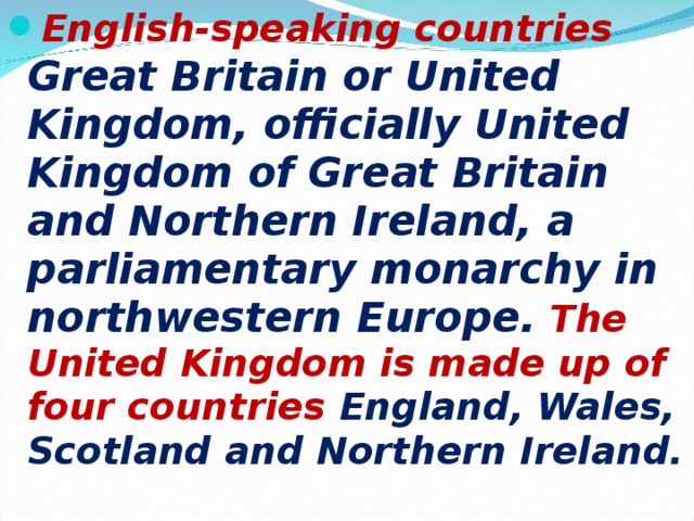 English-speaking countries Great Britain or United Kingdom, officially United Kingdom of Great Britain and Northern Ireland, a parliamentary monarchy in northwestern Europe. The United Kingdom is made up of four countries England, Wales, Scotland and Northern Ireland.