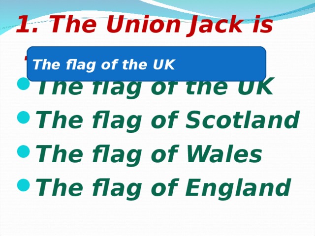 1. The Union Jack is …. The flag of the UK The flag of Scotland The flag of Wales The flag of England The flag of the UK