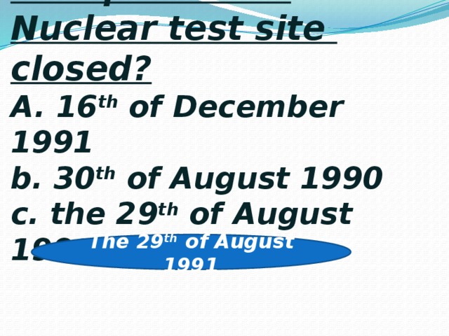4 . When was the Semipalatinsk Nuclear test site closed?  A. 16 th of December 1991  b. 30 th of August 1990  c. the 29 th of August 1991 The 29 th of August 1991