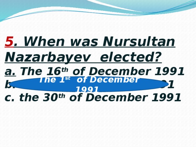 5 . When was Nursultan Nazarbayev elected?  a. The 16 th of December 1991  b. the 1 st of December 1991  c. the 30 th of December 1991    The 1 st of December 1991