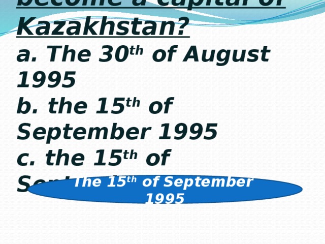 11. When did Astana become a capital of Kazakhstan?  a. The 30 th of August 1995  b. the 15 th of September 1995  c. the 15 th of September 2001 The 15 th of September 1995