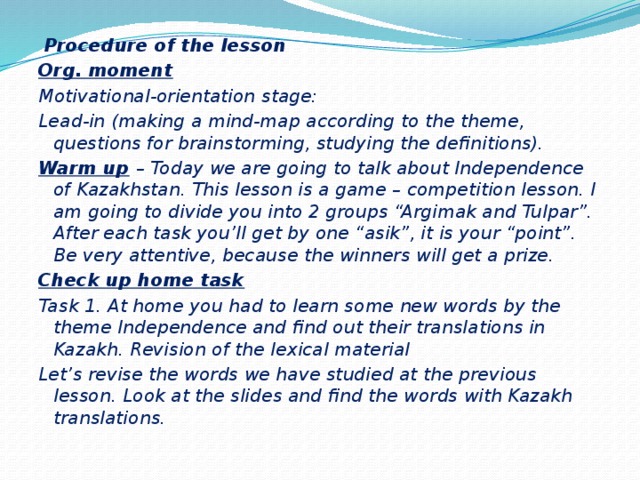 Procedure of the lesson Org. moment Motivational-orientation stage: Lead-in (making a mind-map according to the theme, questions for brainstorming, studying the definitions). Warm up  – Today we are going to talk about Independence of Kazakhstan. This lesson is a game – competition lesson. I am going to divide you into 2 groups “Argimak and Tulpar”. After each task you’ll get by one “asik”, it is your “point”. Be very attentive, because the winners will get a prize. Check up home task Task 1. At home you had to learn some new words by the theme Independence and find out their translations in Kazakh. Revision of the lexical material Let’s revise the words we have studied at the previous lesson. Look at the slides and find the words with Kazakh translations.