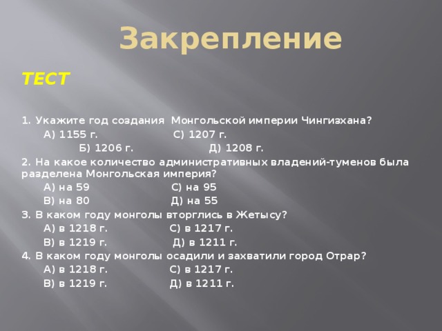 Закрепление   ТЕСТ  1. Укажите год создания Монгольской империи Чингизхана?  А) 1155 г. С) 1207 г.  Б) 1206 г. Д) 1208 г. 2. На какое количество административных владений-туменов была разделена Монгольская империя?  А) на 59 С) на 95  В) на 80 Д) на 55 3. В каком году монголы вторглись в Жетысу?  А) в 1218 г. С) в 1217 г.  В) в 1219 г. Д) в 1211 г. 4. В каком году монголы осадили и захватили город Отрар?  А) в 1218 г. С) в 1217 г.  В) в 1219 г. Д) в 1211 г.