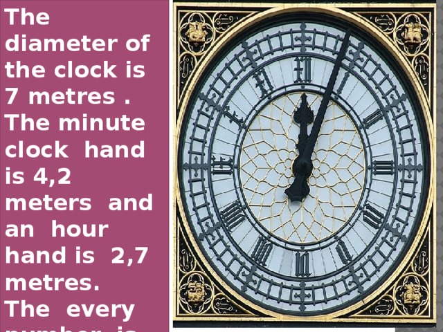 The diameter of the clock is 7 metres . The minute clock hand is 4,2 meters and an hour hand is 2,7 metres. The every number is 61 centimeters high.