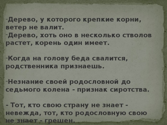 Дерево, у которого крепкие корни, ветер не валит. Дерево, хоть оно в несколько стволов растет, корень один имеет. Когда на голову беда свалится, родственника признаешь. Незнание своей родословной до седьмого колена - признак сиротства.