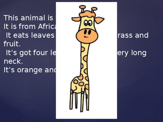 This animal is very beautiful. It is from Africa.  It eats leaves from the trees, grass and fruit.  It’s got four legs, a tail and a very long neck. It’s orange and black.