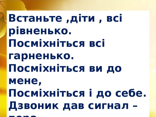 Встаньте ,діти , всі рівненько. Посміхніться всі гарненько. Посміхніться ви до мене, Посміхніться і до себе. Дзвоник дав сигнал – пора. Починаєм , дітвора.