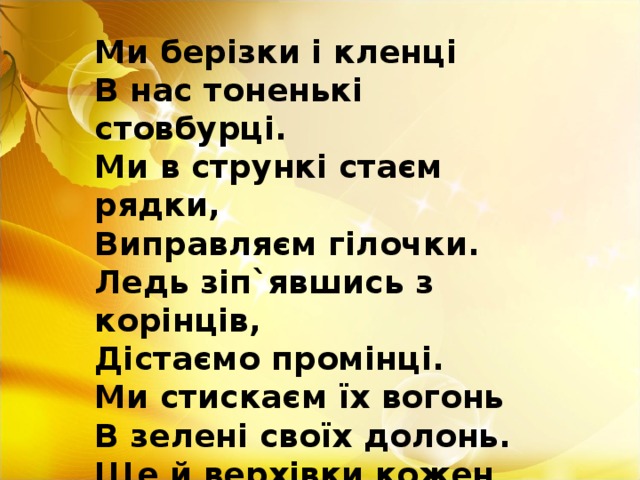 Ми берізки і кленці В нас тоненькі стовбурці. Ми в стрункі стаєм рядки, Виправляєм гілочки. Ледь зіп`явшись з корінців, Дістаємо промінці. Ми стискаєм їх вогонь В зелені своїх долонь. Ще й верхівки кожен ряд Нахиля вперед – назад.