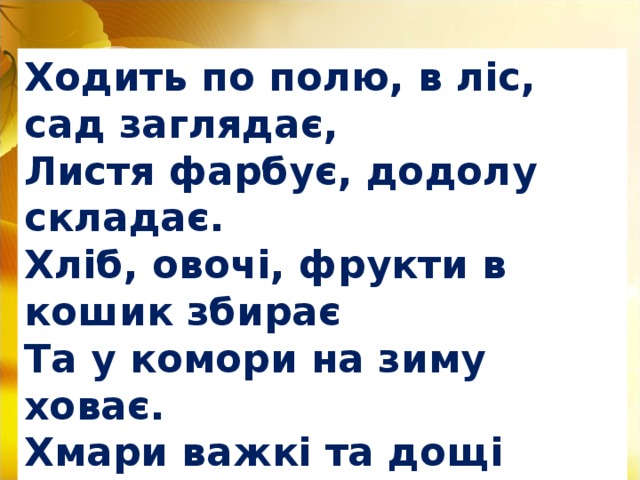 Ходить по полю, в ліс, сад заглядає, Листя фарбує, додолу складає. Хліб, овочі, фрукти в кошик збирає Та у комори на зиму ховає. Хмари важкі та дощі закликає. Чи господиню цю кожен з вас знає?