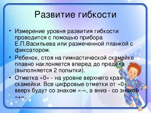 Измерение уровня развития гибкости проводится с помощью прибора Е.П.Васильева или размеченной планкой с фиксатором. Ребенок, стоя на гимнастической скамейке плавно наклоняется вперед до предела (выполняется 2 попытки). Отметка «0» - на уровне верхнего края скамейки. Все цифровые отметки от «0» вверх будут со знаком «-«, а вниз - со знаком «+».