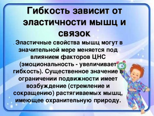 Гибкость зависит от эластичности мышц и связок Эластичные свойства мышц могут в значительной мере меняется под влиянием факторов ЦНС (эмоциональность - увеличивает гибкость). Существенное значение в ограничении подвижности имеет возбуждение (стремление и сокращению) растягиваемых мышц, имеющее охранительную природу.