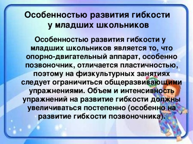 Особенностью развития гибкости у младших школьников  Особенностью развития гибкости у младших школьников является то, что опорно-двигательный аппарат, особенно позвоночник, отличается пластичностью, поэтому на физкультурных занятиях следует ограничиться общеразвивающими упражнениями. Объем и интенсивность упражнений на развитие гибкости должны увеличиваться постепенно (особенно на развитие гибкости позвоночника).