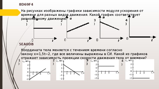 На рисунках изображены графики зависимости модуля ускорения от времени для разных видов движения. Какой график соответствует равномерному движению? 8D69F4 3) 4) 2) 1) 1)   Координата тела меняется с течением времени согласно закону x=1,5t−2, где все величины выражены в СИ. Какой из графиков отражает зависимость проекции скорости движения тела от времени? 5EA0DB 2) 3) 1) 4)