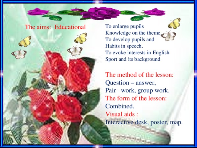 Тhe aims: Educational To enlarge pupils Knowledge on the theme . Т o develop pupils and Habi t s in speech . To evoke interests in English Sport and its background The method of the lesson :  Question – answer , Pair –work , group work. T he form of the lesson :   Combined . Visual aids : Interactive desk, poster, map .