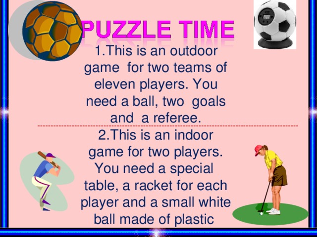 1.This is an outdoor game for two teams of eleven players. You need a ball, two goals and a referee. 2.This is an indoor game for two players.  You need a special table,  a racket for each player and a small white ball made of plastic ---------------------------------------------------------------------------------------------------