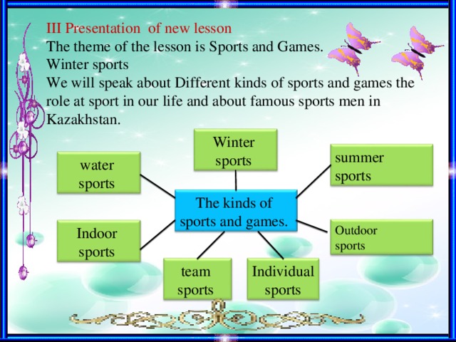 III Presentation of new lesson The theme of the lesson is Sports and Games. Winter sports We will speak about Different kinds of sports and games the role at sport in our life and about famous sports men in Kazakhstan. Winter sports summer sports water sports The kinds of sports and games. Outdoor sports Indoor sports Individual  sports team sports