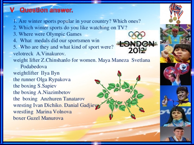 1. Are winter sports popular in your country? Which ones? 2. Which winter sports do you like watching on TV? 3. Where were Olympic Games 4. What medals did our sportsmen win 5. Who are they and what kind of sport were? velotreck A.Vinakurov. weight lifter Z.Chinshanlo for women. Maya Maneza Svetlana Podabedova weightlifter Ilya Ilyn the runner Olga Rypakova the boxing S.Sapiev the boxing A.Niazimbetov the boxing Anzhuren Tanatarov wresting Ivan Dichiko. Danial Gadjiev wrestling Marina Volnova boxer Guzel Manurova