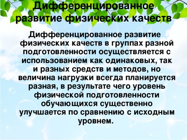 Дифференцированное развитие физических качеств    Дифференцированное развитие физических качеств в группах разной подготовленности осуществляется с использованием как одинаковых, так и разных средств и методов, но величина нагрузки всегда планируется разная, в результате чего уровень физической подготовленности обучающихся существенно улучшается по сравнению с исходным уровнем.