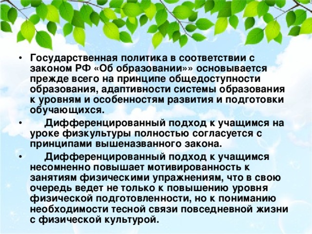 Государственная политика в соответствии с законом РФ «Об образовании»» основывается прежде всего на принципе общедоступности образования, адаптивности системы образования к уровням и особенностям развития и подготовки обучающихся.      Дифференцированный подход к учащимся на уроке физкультуры полностью согласуется с принципами вышеназванного закона.      Дифференцированный подход к учащимся несомненно повышает мотивированность к занятиям физическими упражнениям, что в свою очередь ведет не только к повышению уровня физической подготовленности, но к пониманию необходимости тесной связи повседневной жизни с физической культурой. 