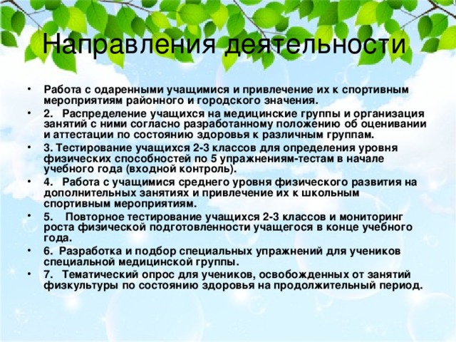 Работа с одаренными учащимися и привлечение их к спортивным мероприятиям районного и городского значения. 2.   Распределение учащихся на медицинские группы и организация занятий с ними согласно разработанному положению об оценивании и аттестации по состоянию здоровья к различным группам. 3. Тестирование учащихся 2-3 классов для определения уровня физических способностей по 5 упражнениям-тестам в начале учебного года (входной контроль). 4.   Работа с учащимися среднего уровня физического развития на дополнительных занятиях и привлечение их к школьным спортивным мероприятиям. 5.    Повторное тестирование учащихся 2-3 классов и мониторинг роста физической подготовленности учащегося в конце учебного года. 6.  Разработка и подбор специальных упражнений для учеников специальной медицинской группы. 7.   Тематический опрос для учеников, освобожденных от занятий физкультуры по состоянию здоровья на продолжительный период.