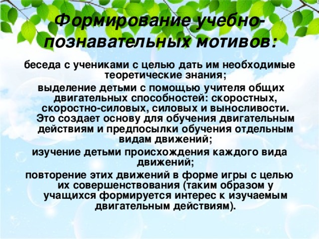 Формирование учебно-познавательных мотивов:   беседа с учениками с целью дать им необходимые теоретические знания;  выделение детьми с помощью учителя общих двигательных способностей: скоростных, скоростно-силовых, силовых и выносливости. Это создает основу для обучения двигательным действиям и предпосылки обучения отдельным видам движений; изучение детьми происхождения каждого вида движений; повторение этих движений в форме игры с целью их совершенствования (таким образом у учащихся формируется интерес к изучаемым двигательным действиям).