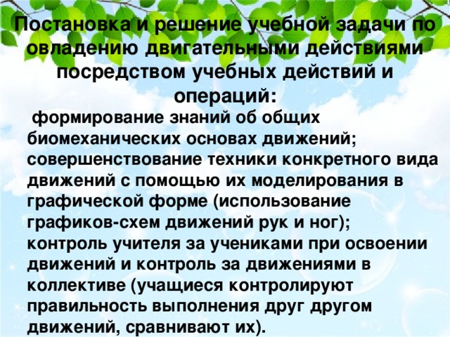 Постановка и решение учебной задачи по овладению двигательными действиями посредством учебных действий и операций:   формирование знаний об общих биомеханических основах движений; совершенствование техники конкретного вида движений с помощью их моделирования в графической форме (использование графиков-схем движений рук и ног); контроль учителя за учениками при освоении движений и контроль за движениями в коллективе (учащиеся контролируют правильность выполнения друг другом движений, сравнивают их).  