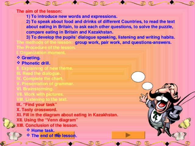 The aim of the lesson: 1) To introduce new words and expressions . 2) To speak about food and drinks of different Countries, to read the text about eating in Britain, to ask each other questions, to solve the puzzle, compare eating in Britain and Kazakhstan. 3) To develop the pupils’ dialogue speaking, listening and writing habits. 1) To introduce new words and expressions . 2) To speak about food and drinks of different Countries, to read the text about eating in Britain, to ask each other questions, to solve the puzzle, compare eating in Britain and Kazakhstan. 3) To develop the pupils’ dialogue speaking, listening and writing habits. The methods of the lesson:  group work, pair work, and questions-answers. The Procedure of the lesson. I. Organization moment.  Greeting.  Phonetic drill. II. Explaining of new theme. III. Read the dialogue. IV. Complete the chart. V. Presentation of grammar. VI. Brainstorming. VII. Work with pictures. VIII. Listening to the text. IX. “Find your task” X. Tasty crossword. XI. Fill in the diagram about eating in Kazakhstan. XII. Using the “Venn diagram” XIII. Conclusion of the lesson.  Home task.  The end of the lesson.  Home task.  The end of the lesson.