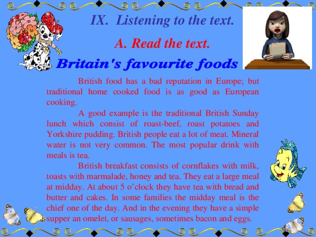 IX. Listening to the text.  A. Read the text.  British food has a bad reputation in Europe; but traditional home cooked food is as good as European cooking.  A good example is the traditional British Sunday lunch which consist of roast-beef, roast potatoes and Yorkshire pudding. British people eat a lot of meat. Mineral water is not very common. The most popular drink with meals is tea.  British breakfast consists of cornflakes with milk, toasts with marmalade, honey and tea. They eat a large meal at midday. At about 5 o’clock they have tea with bread and butter and cakes. In some families the midday meal is the chief one of the day. And in the evening they have a simple supper an omelet, or sausages, sometimes bacon and eggs.
