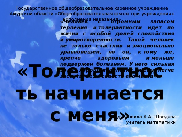 Государственное общеобразовательное казенное учреждение Амурской области «Общеобразовательная школа при учреждениях исполнения наказания» «Человек с огромным запасом терпения и толерантности идет по жизни с особой долей спокойствия и умиротворенности. Такой человек не только счастлив и эмоционально уравновешен, но он, к тому же, крепче здоровьем и меньше подвержен болезням. У него сильная воля, хороший аппетит, и ему легче заснуть, ведь совесть его чиста». «Толерантность начинается с меня» Подготовила А.А. Шведова учитель математики