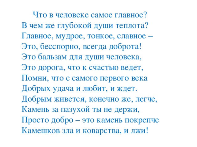 Что в человеке самое главное?   В чем же глубокой души теплота?   Главное, мудрое, тонкое, славное –   Это, бесспорно, всегда доброта!  Это бальзам для души человека,   Это дорога, что к счастью ведет,   Помни, что с самого первого века   Добрых удача и любит, и ждет.  Добрым живется, конечно же, легче,   Камень за пазухой ты не держи,   Просто добро – это камень покрепче   Камешков зла и коварства, и лжи!