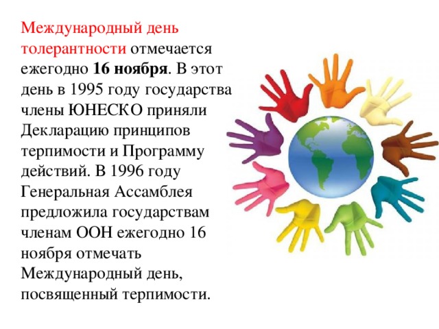 Международный день толерантности отмечается ежегодно 16 ноября . В этот день в 1995 году государства члены ЮНЕСКО приняли Декларацию принципов терпимости и Программу действий. В 1996 году Генеральная Ассамблея предложила государствам членам ООН ежегодно 16 ноября отмечать Международный день, посвященный терпимости.