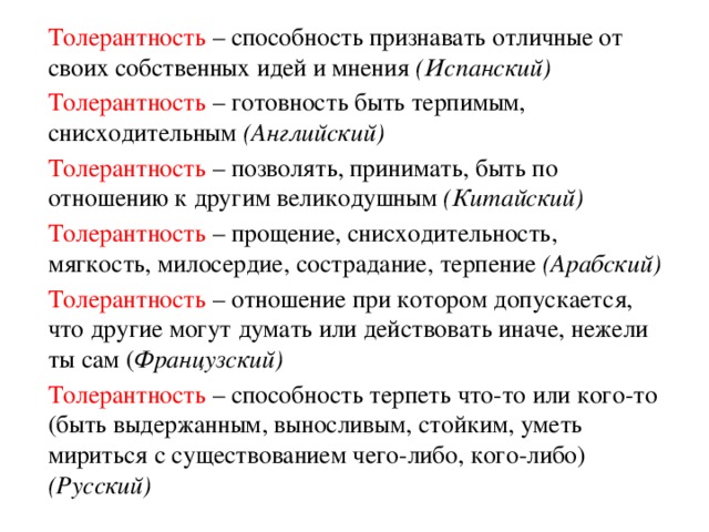 Толерантность – способность признавать отличные от своих собственных идей и мнения (Испанский)  Толерантность – готовность быть терпимым, снисходительным (Английский)  Толерантность – позволять, принимать, быть по отношению к другим великодушным (Китайский)  Толерантность – прощение, снисходительность, мягкость, милосердие, сострадание, терпение (Арабский)  Толерантность – отношение при котором допускается, что другие могут думать или действовать иначе, нежели ты сам ( Французский)  Толерантность – способность терпеть что-то или кого-то (быть выдержанным, выносливым, стойким, уметь мириться с существованием чего-либо, кого-либо) (Русский)