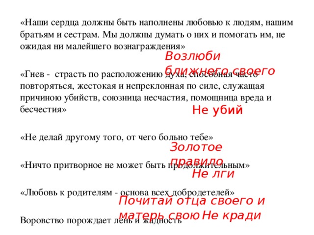 «Наши сердца должны быть наполнены любовью к людям, нашим братьям и сестрам. Мы должны думать о них и помогать им, не ожидая ни малейшего вознаграждения»  «Гнев -  страсть по расположению духа, способная часто повторяться, жестокая и непреклонная по силе, служащая причиною убийств, союзница несчастия, помощница вреда и бесчестия»  «Не делай другому того, от чего больно тебе»  «Ничто притворное не может быть продолжительным»  «Любовь к родителям - основа всех добродетелей»  Воровство порождает лень и жадность Возлюби ближнего своего  Не убий Золотое правило Не лги Почитай отца своего и матерь свою Не кради