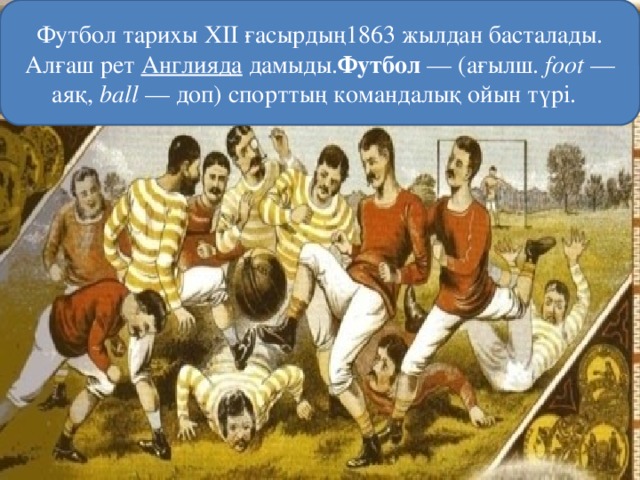 Футбол тарихы XII ғасырдың1863 жылдан басталады. Алғаш рет  Англияда  дамыды. Футбол  — (ағылш.  foot  — аяқ, ball  — доп) спорттың командалық ойын түрі.  
