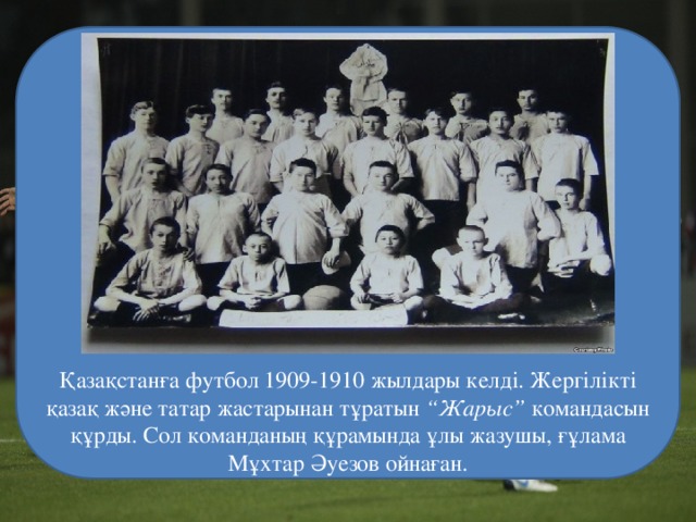 Қазақстанға футбол 1909-1910 жылдары келді. Жергілікті қазақ және татар жастарынан тұратын  “Жарыс”  командасын құрды. Сол команданың құрамында ұлы жазушы, ғұлама  Мұхтар Әуезов ойнаған. 