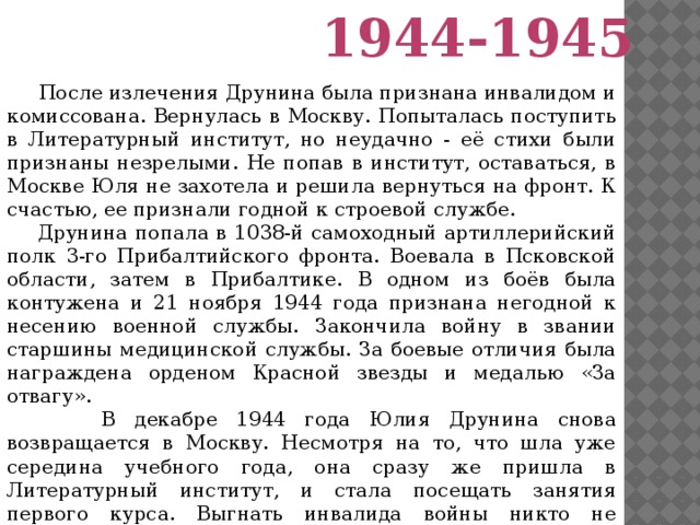 1944-1945  После излечения Друнина была признана инвалидом и комиссована. Вернулась в Москву. Попыталась поступить в Литературный институт, но неудачно - её стихи были признаны незрелыми. Не попав в институт, оставаться, в Москве Юля не захотела и решила вернуться на фронт. К счастью, ее признали годной к строевой службе.  Друнина попала в 1038-й самоходный артиллерийский полк 3-го Прибалтийского фронта. Воевала в Псковской области, затем в Прибалтике. В одном из боёв была контужена и 21 ноября 1944 года признана негодной к несению военной службы. Закончила войну в звании старшины медицинской службы. За боевые отличия была награждена орденом Красной звезды и медалью «За отвагу».  В декабре 1944 года Юлия Друнина снова возвращается в Москву. Несмотря на то, что шла уже середина учебного года, она сразу же пришла в Литературный институт, и стала посещать занятия первого курса. Выгнать инвалида войны никто не решился.  Пережитое на войне стало темой творчества Юлии Друниной.