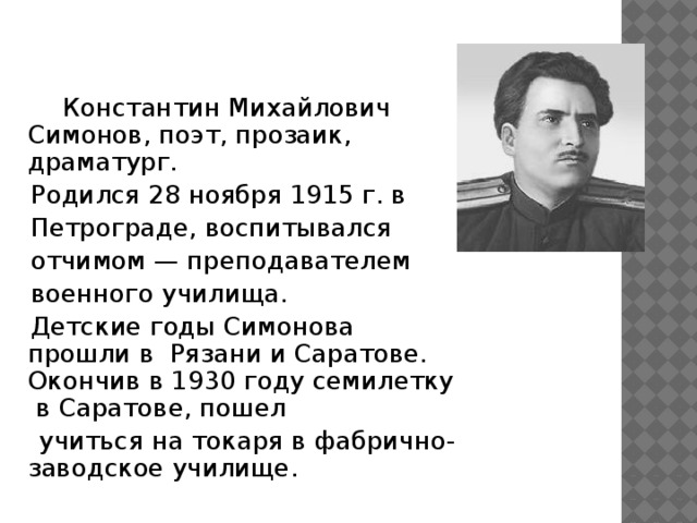 Константин Михайлович Симонов, поэт, прозаик, драматург.  Родился 28 ноября 1915 г. в  Петрограде, воспитывался  отчимом — преподавателем  военного училища.  Детские годы Симонова прошли в Рязани и Саратове. Окончив в 1930 году семилетку в Саратове, пошел  учиться на токаря в фабрично- заводское училище.