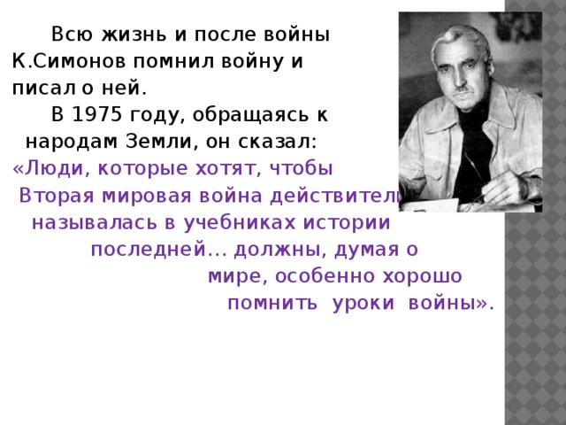 Всю жизнь и после войны  К.Симонов помнил войну и  писал о ней.   В 1975 году, обращаясь к  народам Земли, он сказал:  «Люди, которые хотят, чтобы  Вторая мировая война действительно  называлась в учебниках истории  последней… должны, думая о  мире, особенно хорошо  помнить уроки войны».