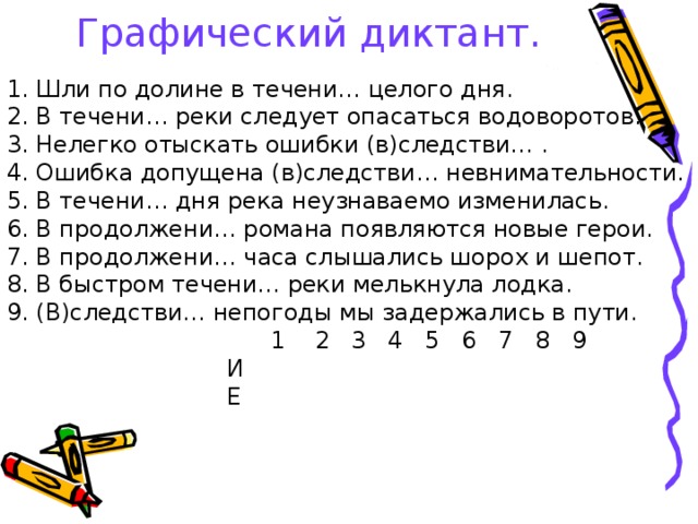 Графический диктант.  1. Шли по долине в течени… целого дня. 2. В течени… реки следует опасаться водоворотов. 3. Нелегко отыскать ошибки (в)следстви… . 4. Ошибка допущена (в)следстви… невнимательности. 5. В течени… дня река неузнаваемо изменилась. 6. В продолжени… романа появляются новые герои. 7. В продолжени… часа слышались шорох и шепот. 8. В быстром течени… реки мелькнула лодка. 9. (В)следстви… непогоды мы задержались в пути.  1 2 3 4 5 6 7 8 9  И  Е