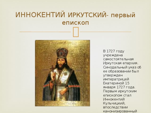 ИННОКЕНТИЙ ИРКУТСКИЙ- первый епископ В 1727 году учреждена самостоятельная Иркутская епархия. Синодальный указ об ее образовании был утвержден императрицей Екатериной 15 января 1727 года. Первым иркутским епископом стал Иннокентий Кульчицкий, впоследствии канонизированный православной церковью.