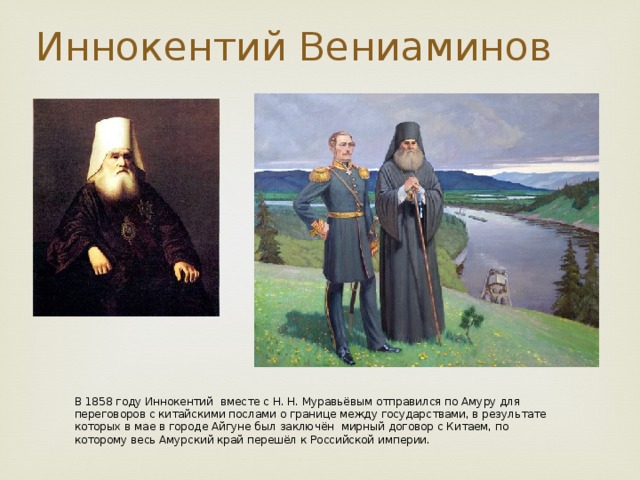 Иннокентий Вениаминов В 1858 году Иннокентий  вместе с Н. Н. Муравьёвым отправился по Амуру для переговоров с китайскими послами о границе между государствами, в результате которых в мае в городе Айгуне был заключён мирный договор с Китаем, по которому весь Амурский край перешёл к Российской империи.