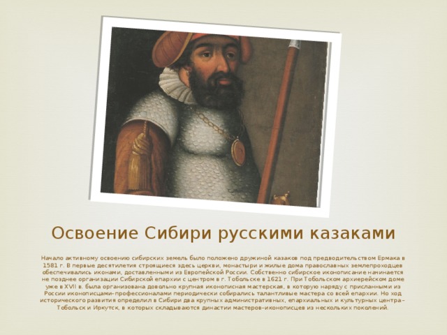 Освоение Сибири русскими казаками Начало активному освоению сибирских земель было положено дружиной  казаков  под предводительством  Ермака  в 1581 г. В первые десятилетия строящиеся здесь церкви, монастыри и жилые дома православных землепроходцев обеспечивались иконами, доставленными из Европейской России. Собственно сибирское иконописание начинается не позднее организации Сибирской епархии с центром в г. Тобольске в 1621 г. При Тобольском архиерейском доме уже в XVII в. была организована довольно крупная иконописная мастерская, в которую наряду с присланными из России иконописцами–профессионалами периодически собирались талантливые мастера со всей епархии. Но ход исторического развития определил в Сибири два крупных административных, епархиальных и культурных центра – Тобольск и  Иркутск , в которых складываются династии мастеров–иконописцев из нескольких поколений.