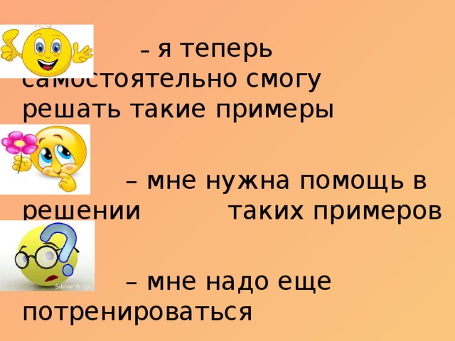 – я теперь самостоятельно смогу   решать такие примеры – мне нужна помощь в решении   таких примеров – мне надо еще потренироваться