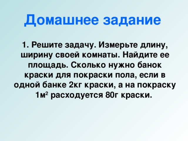 Домашнее задание    1 .  Решите задачу. Измерьте длину, ширину своей комнаты. Найдите ее площадь. Сколько нужно банок краски для покраски пола, если в одной банке 2кг краски, а на покраску 1м 2 расходуется 80г краски.