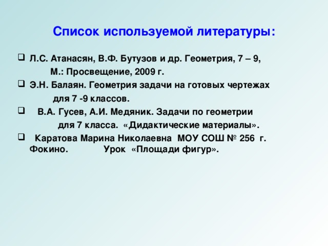 Список используемой литературы: Л.С. Атанасян, В.Ф. Бутузов и др. Геометрия, 7 – 9,  М.: Просвещение, 2009 г. Э.Н. Балаян. Геометрия задачи на готовых чертежах  для 7 -9 классов.  В.А. Гусев, А.И. Медяник. Задачи по геометрии  для 7 класса. «Дидактические материалы».  Каратова Марина Николаевна МОУ СОШ № 256 г. Фокино. Урок «Площади фигур». 